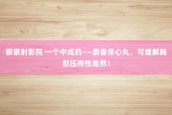狠狠射影院 一个中成药——麝香保心丸，可缓解胸部压榨性难熬！